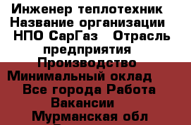 Инженер-теплотехник › Название организации ­ НПО СарГаз › Отрасль предприятия ­ Производство › Минимальный оклад ­ 1 - Все города Работа » Вакансии   . Мурманская обл.,Видяево нп
